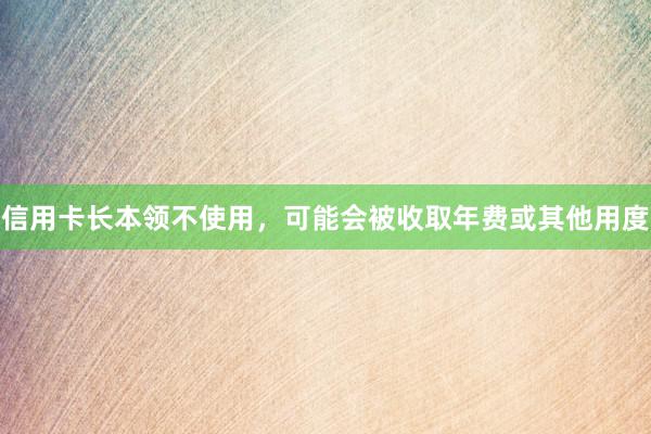 信用卡长本领不使用，可能会被收取年费或其他用度